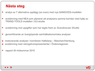 Nästa steg   analys av 7 alternativa upplägg (se ovan) med nya SAMGODS-modellen avstämning med NEA som planerar att analysera samma korridor med hjälp av TRANS-TOOLS modellen i EU-studie avstämning mot uppgifter som har tagits fram av  Scandinavian Shuttle   genomförande av övergripande samhällsekonomiska analyser  motsvarande analyser i korridoren Hallsberg – Maschen/Hamburg,  avstämning med näringslivsrepresentanter i Örebroregionen rapport till midsommar 2010 