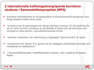 2 internationella trafikslagsövergripande korridorer studeras i Sammodalitetsprojektet (WP6) korridorer kännetecknas av att godstrafiken är koncentrerad till transporter över långa avstånd mellan stora noder korridorer kan få egenskaper som liknar naturliga monopol. En förutsättning för att en ”grön korridor” prioriteras är att tillträdet är öppet och att korridoren kan utnyttjas av olika aktörer i icke-diskriminerande former närmare innebörden och utformning av begreppet ”gröna korridor” är öppet korridorerna blir ”gröna” bl.a. genom att de möjliggöra intermodala lösningar och utnyttjande av skalekonomi  i Sammodalitetsprojekt: modellbaserade analyser, nära  koppling till dagens flöden 