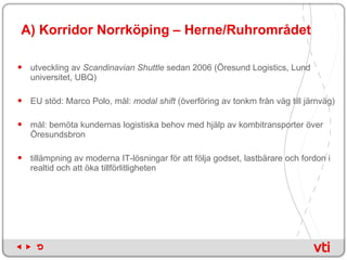A) Korridor Norrköping – Herne/Ruhrområdet utveckling av  Scandinavian Shuttle  sedan 2006 (Öresund Logistics, Lund universitet, UBQ) EU stöd: Marco Polo, mål:  modal shift  (överföring av tonkm från väg till järnväg) mål: bemöta kundernas logistiska behov med hjälp av kombitransporter över Öresundsbron tillämpning av moderna IT-lösningar för att följa godset, lastbärare och fordon i realtid och att öka tillförlitligheten 
