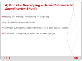 A) Korridor Norrköping – Herne/Ruhrområdet   Scandinavian Shuttle   tillräcklig stor efterfråga förutsättning för längre tåg  över 1 miljard tonkm på drygt tre år  efterfrågan överstiger kapacitet i kombitåget (som går 5 gånger i veckan)  idé att använda längre tåg och/eller öka antalet avgångar  