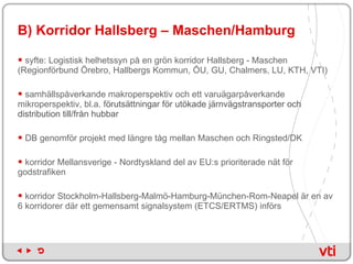 B) Korridor Hallsberg – Maschen/Hamburg syfte: Logistisk helhetssyn på en grön korridor Hallsberg - Maschen (Regionförbund Örebro, Hallbergs Kommun, ÖU, GU, Chalmers, LU, KTH, VTI) samhällspåverkande makroperspektiv och ett varuägarpåverkande mikroperspektiv, bl.a. f örutsättningar för utökade järnvägstransporter och distribution till/från hubbar DB genomför projekt med längre tåg mellan Maschen och Ringsted/DK  korridor Mellansverige - Nordtyskland del av EU:s prioriterade nät för godstrafiken korridor Stockholm-Hallsberg-Malmö-Hamburg-München-Rom-Neapel är en av 6 korridorer där ett gemensamt signalsystem (ETCS/ERTMS) införs  