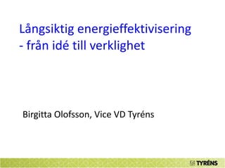 Långsiktig energieffektivisering - från idé till verklighet Birgitta Olofsson, Vice VD Tyréns 