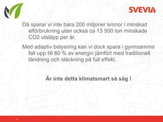 Då sparar vi inte bara 200 miljoner kronor i minskad
       elförbrukning utan också ca 13 500 ton minskade
       CO2 utsläpp per år.
     Med adaptiv belysning kan vi dock spara i gynnsamma
       fall upp till 60 % av energin jämfört med traditionell
       tändning och släckning på full effekt.


              Är inte detta klimatsmart så säg !




14
 