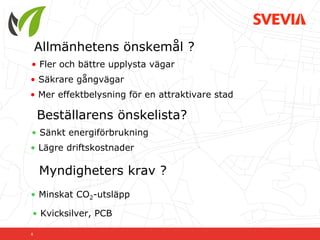 Allmänhetens önskemål ?
• Fler och bättre upplysta vägar
• Säkrare gångvägar
• Mer effektbelysning för en attraktivare stad

    Beställarens önskelista?
• Sänkt energiförbrukning
• Lägre driftskostnader

    Myndigheters krav ?
• Minskat CO2-utsläpp

• Kvicksilver, PCB

6
 