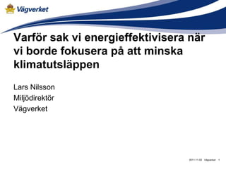 Varför sak vi energieffektivisera när
vi borde fokusera på att minska
klimatutsläppen
Lars Nilsson
Miljödirektör
Vägverket




                                 2011-11-02 Vägverket   1
 