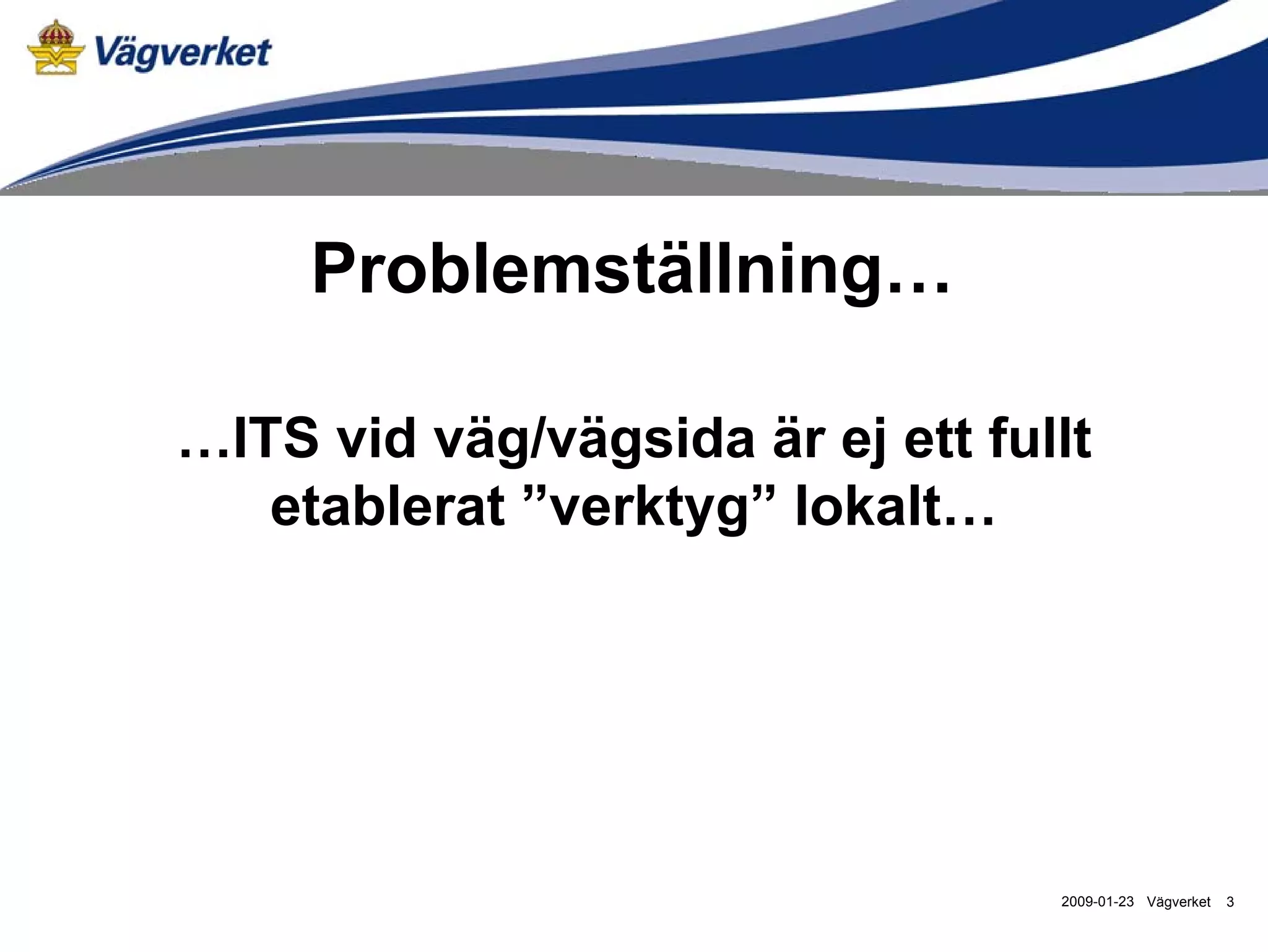 Problemställning…

…ITS vid väg/vägsida är ej ett fullt
   etablerat ”verktyg” lokalt…




                                  2009-01-23 Vägverket   3
 