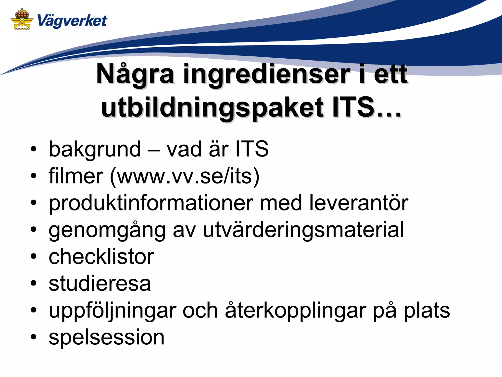 Några ingredienser i ett
        utbildningspaket ITS…
•   bakgrund – vad är ITS
•   filmer (www.vv.se/its)
•   produktinformationer med leverantör
•   genomgång av utvärderingsmaterial
•   checklistor
•   studieresa
•   uppföljningar och återkopplingar på plats
•   spelsession
 