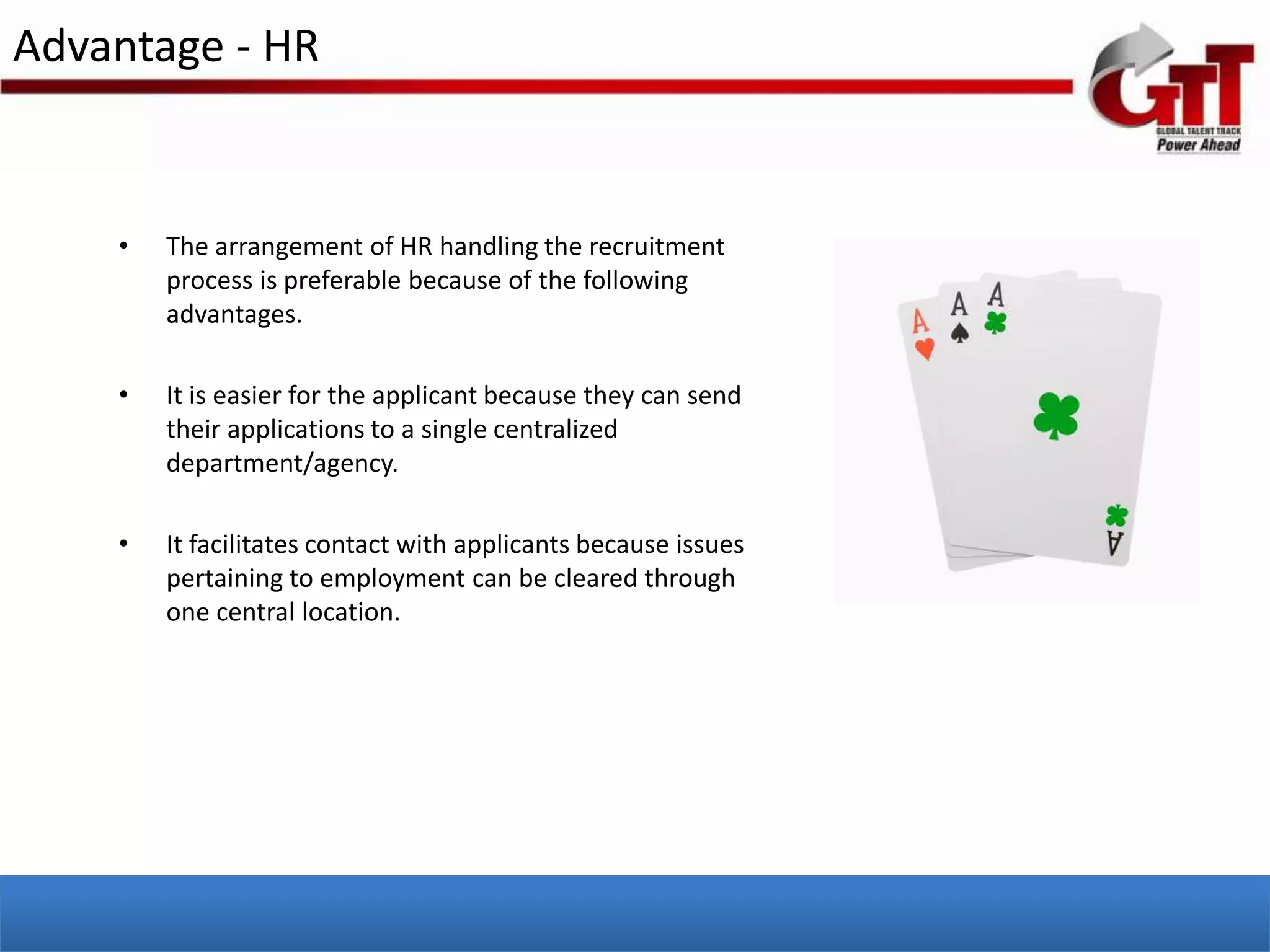 Advantage - HR


    •   The arrangement of HR handling the recruitment
        process is preferable because of the following
        advantages.

    •   It is easier for the applicant because they can send
        their applications to a single centralized
        department/agency.

    •   It facilitates contact with applicants because issues
        pertaining to employment can be cleared through
        one central location.
 