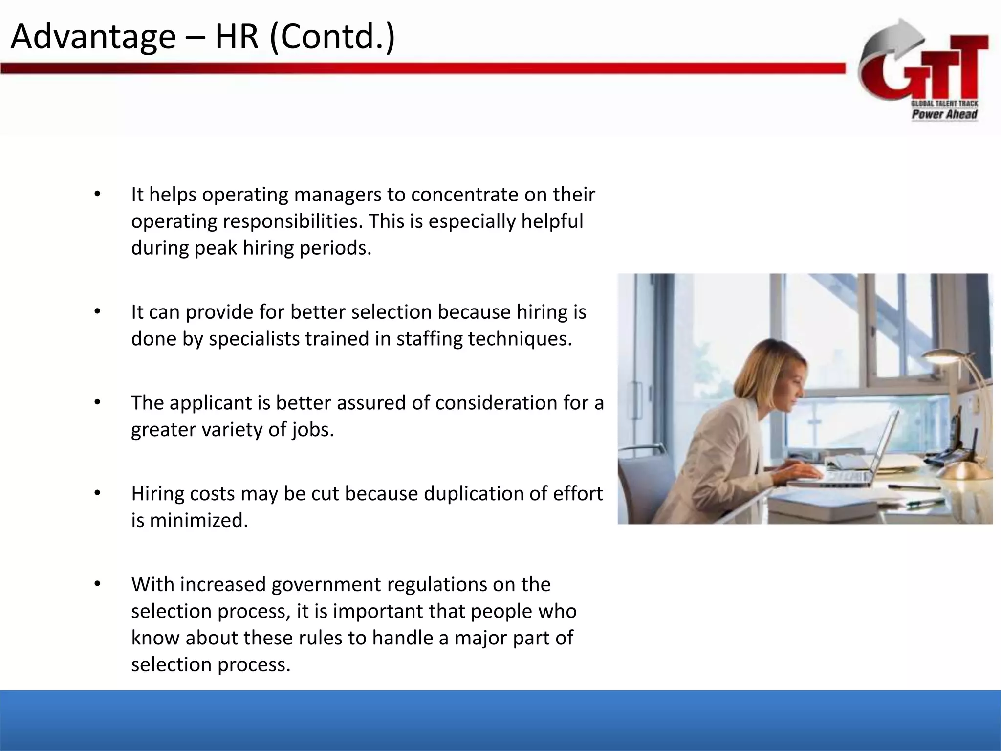 Advantage – HR (Contd.)


    •   It helps operating managers to concentrate on their
        operating responsibilities. This is especially helpful
        during peak hiring periods.

    •   It can provide for better selection because hiring is
        done by specialists trained in staffing techniques.

    •   The applicant is better assured of consideration for a
        greater variety of jobs.

    •   Hiring costs may be cut because duplication of effort
        is minimized.

    •   With increased government regulations on the
        selection process, it is important that people who
        know about these rules to handle a major part of
        selection process.
 