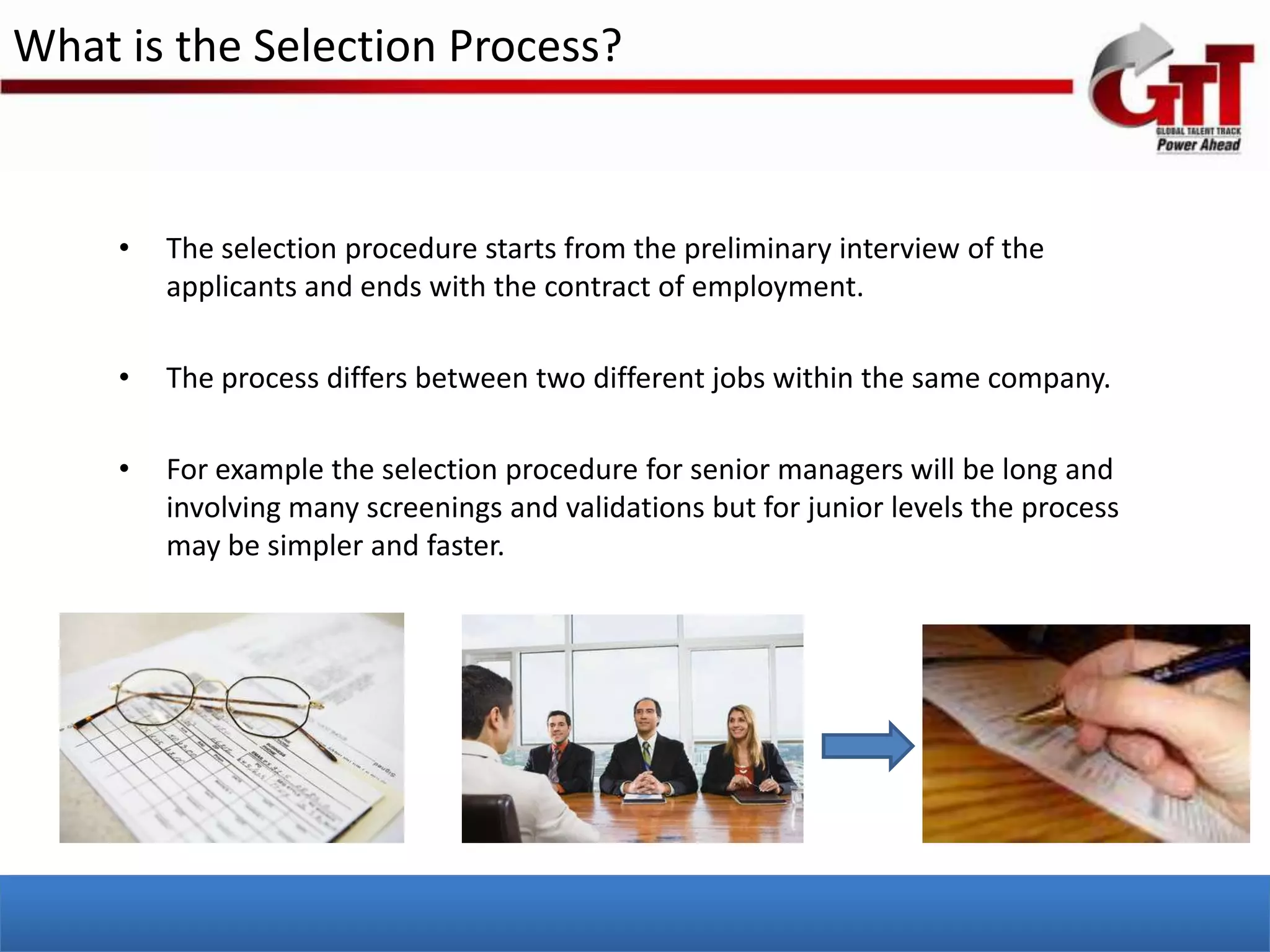 What is the Selection Process?


     •   The selection procedure starts from the preliminary interview of the
         applicants and ends with the contract of employment.

     •   The process differs between two different jobs within the same company.

     •   For example the selection procedure for senior managers will be long and
         involving many screenings and validations but for junior levels the process
         may be simpler and faster.
 