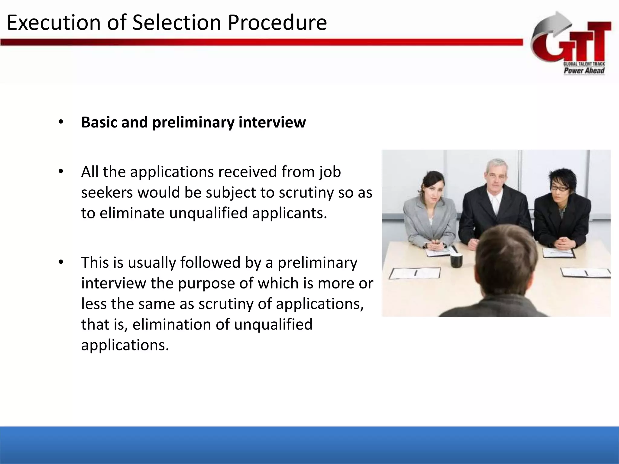 Execution of Selection Procedure



     • Basic and preliminary interview

     • All the applications received from job
       seekers would be subject to scrutiny so as
       to eliminate unqualified applicants.

     • This is usually followed by a preliminary
       interview the purpose of which is more or
       less the same as scrutiny of applications,
       that is, elimination of unqualified
       applications.
 