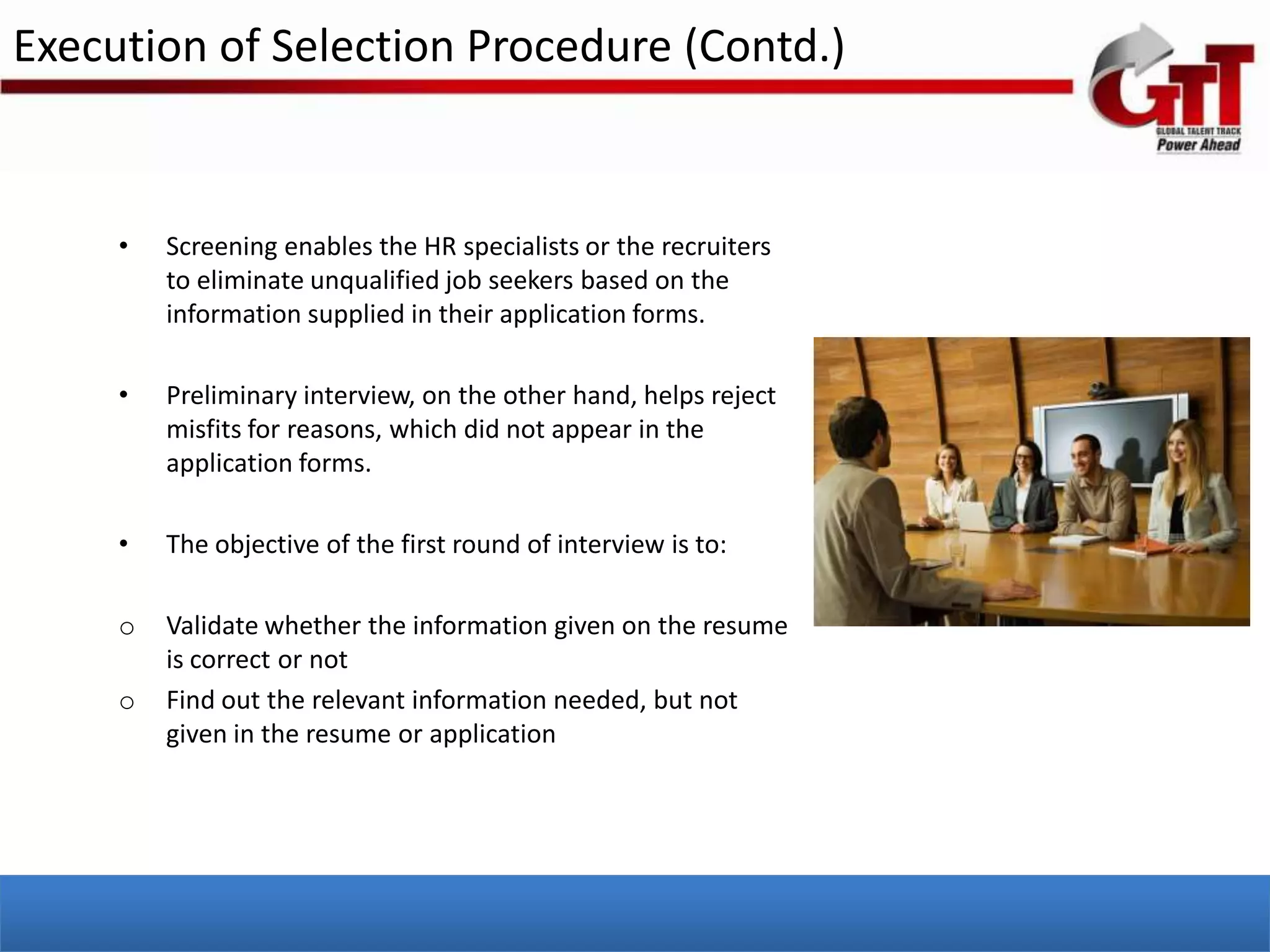 Execution of Selection Procedure (Contd.)


     •   Screening enables the HR specialists or the recruiters
         to eliminate unqualified job seekers based on the
         information supplied in their application forms.

     •   Preliminary interview, on the other hand, helps reject
         misfits for reasons, which did not appear in the
         application forms.

     •   The objective of the first round of interview is to:

     o   Validate whether the information given on the resume
         is correct or not
     o   Find out the relevant information needed, but not
         given in the resume or application
 