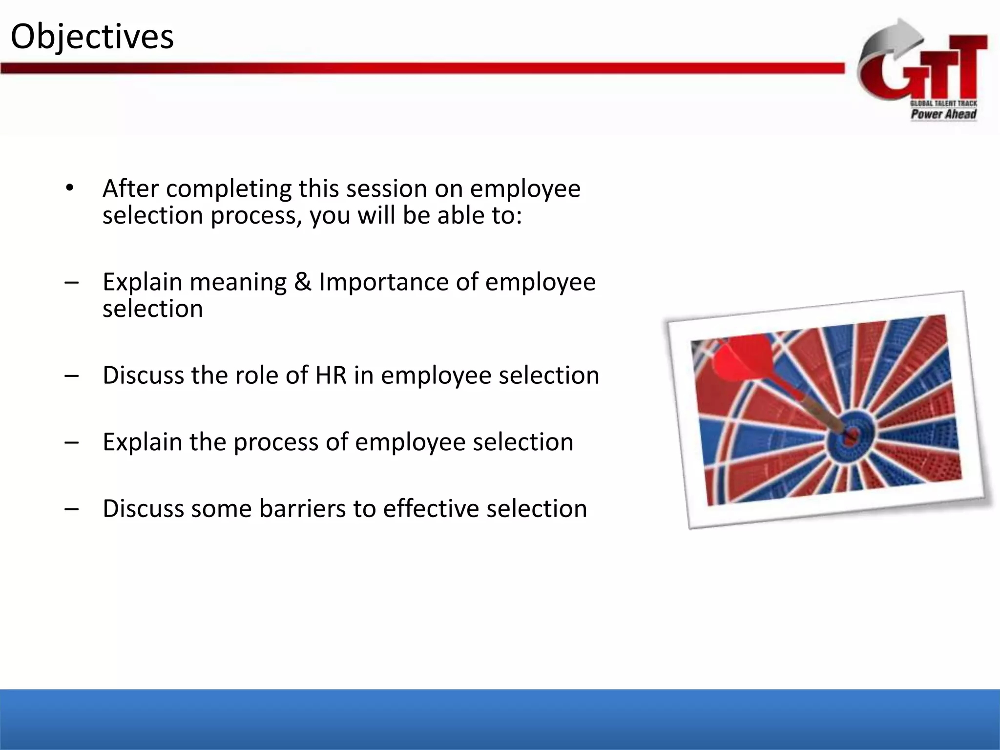 Objectives


   • After completing this session on employee
     selection process, you will be able to:

   – Explain meaning & Importance of employee
     selection

   – Discuss the role of HR in employee selection

   – Explain the process of employee selection

   – Discuss some barriers to effective selection
 