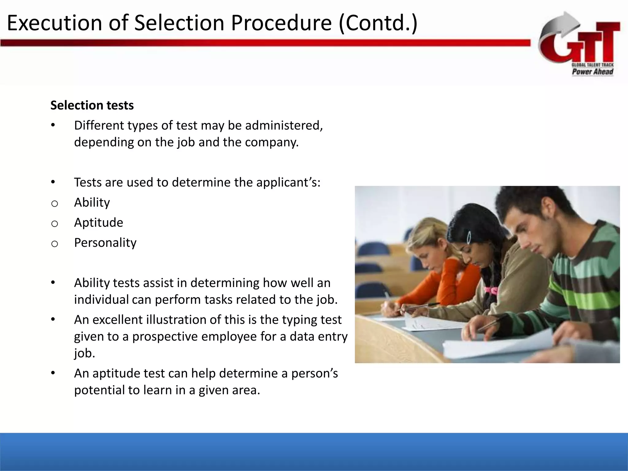 Execution of Selection Procedure (Contd.)


    Selection tests
    • Different types of test may be administered,
        depending on the job and the company.

    •   Tests are used to determine the applicant’s:
    o   Ability
    o   Aptitude
    o   Personality

    •   Ability tests assist in determining how well an
        individual can perform tasks related to the job.
    •   An excellent illustration of this is the typing test
        given to a prospective employee for a data entry
        job.
    •   An aptitude test can help determine a person’s
        potential to learn in a given area.
 