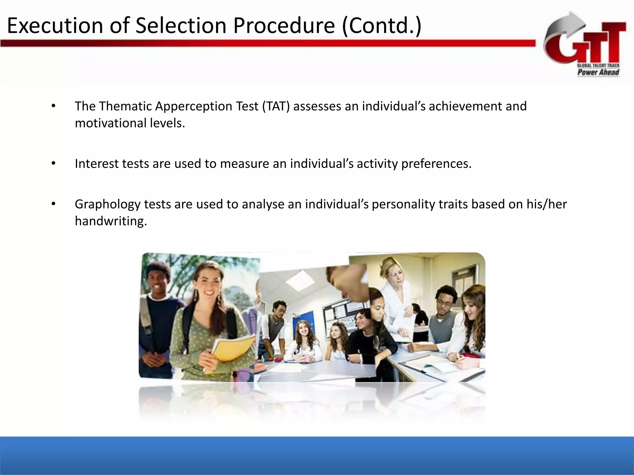 Execution of Selection Procedure (Contd.)


    •   The Thematic Apperception Test (TAT) assesses an individual’s achievement and
        motivational levels.

    •   Interest tests are used to measure an individual’s activity preferences.

    •   Graphology tests are used to analyse an individual’s personality traits based on his/her
        handwriting.
 