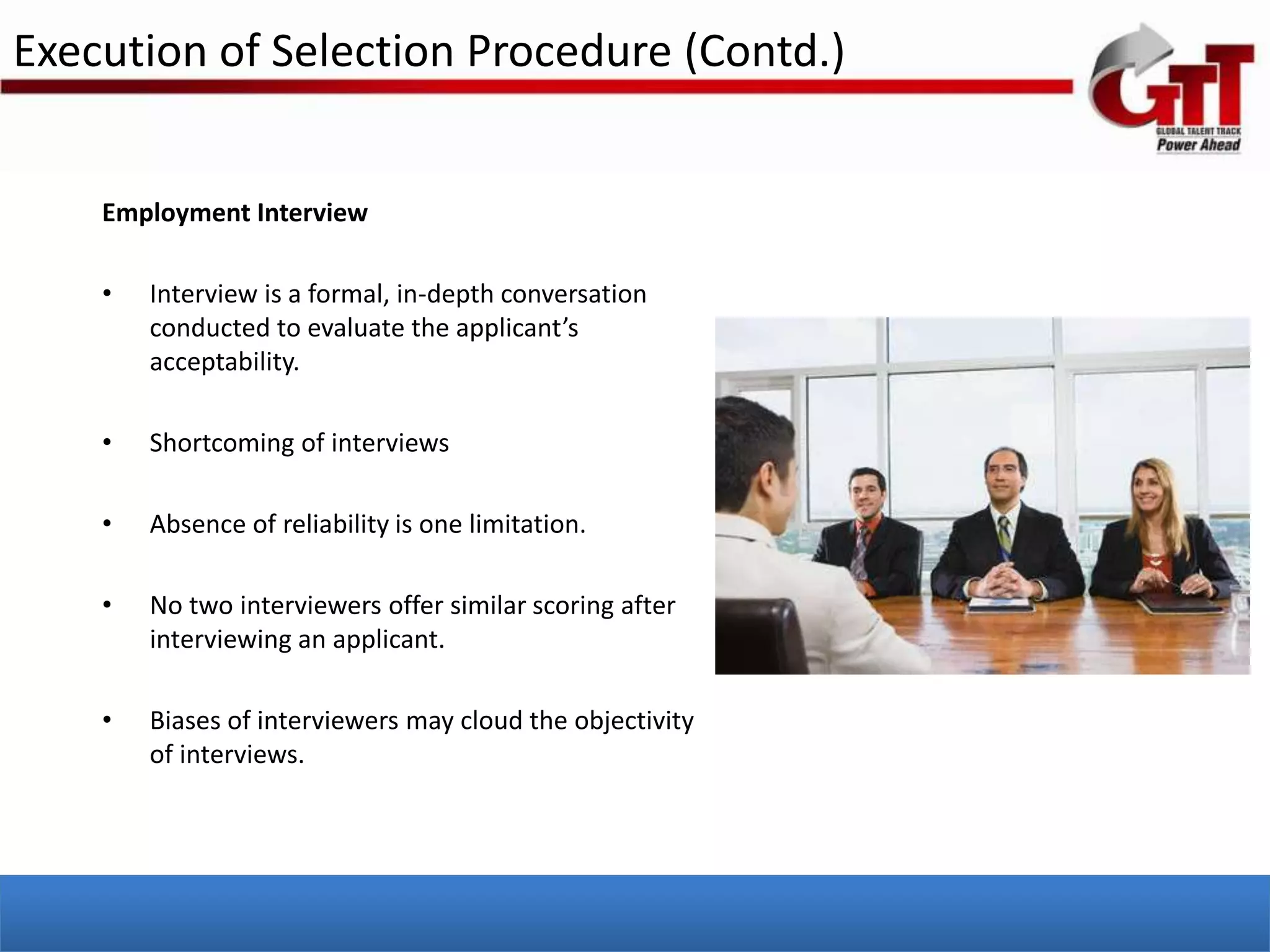 Execution of Selection Procedure (Contd.)


    Employment Interview

    •   Interview is a formal, in-depth conversation
        conducted to evaluate the applicant’s
        acceptability.

    •   Shortcoming of interviews

    •   Absence of reliability is one limitation.

    •   No two interviewers offer similar scoring after
        interviewing an applicant.

    •   Biases of interviewers may cloud the objectivity
        of interviews.
 