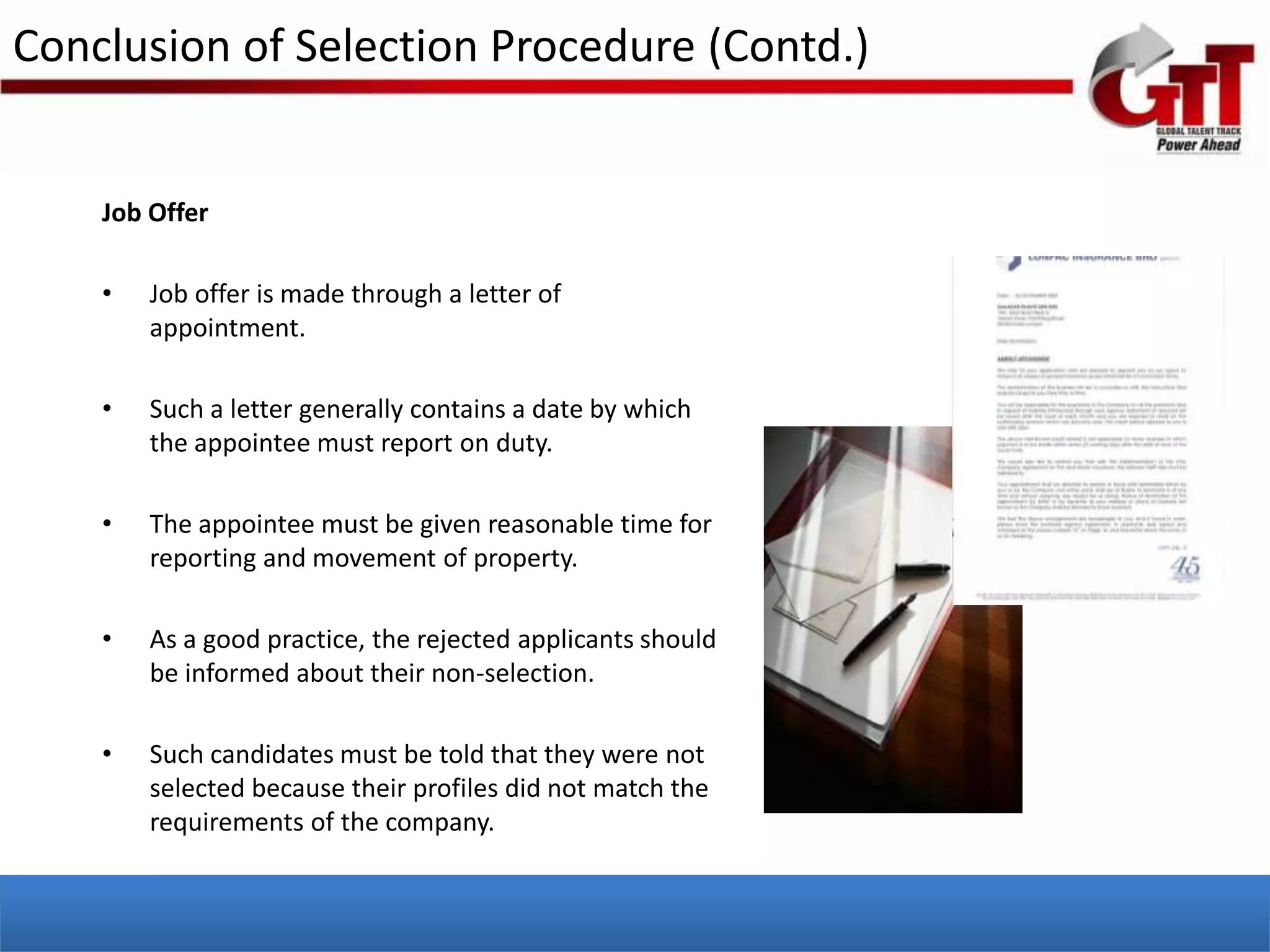 Conclusion of Selection Procedure (Contd.)


    Job Offer

    •   Job offer is made through a letter of
        appointment.

    •   Such a letter generally contains a date by which
        the appointee must report on duty.

    •   The appointee must be given reasonable time for
        reporting and movement of property.

    •   As a good practice, the rejected applicants should
        be informed about their non-selection.

    •   Such candidates must be told that they were not
        selected because their profiles did not match the
        requirements of the company.
 