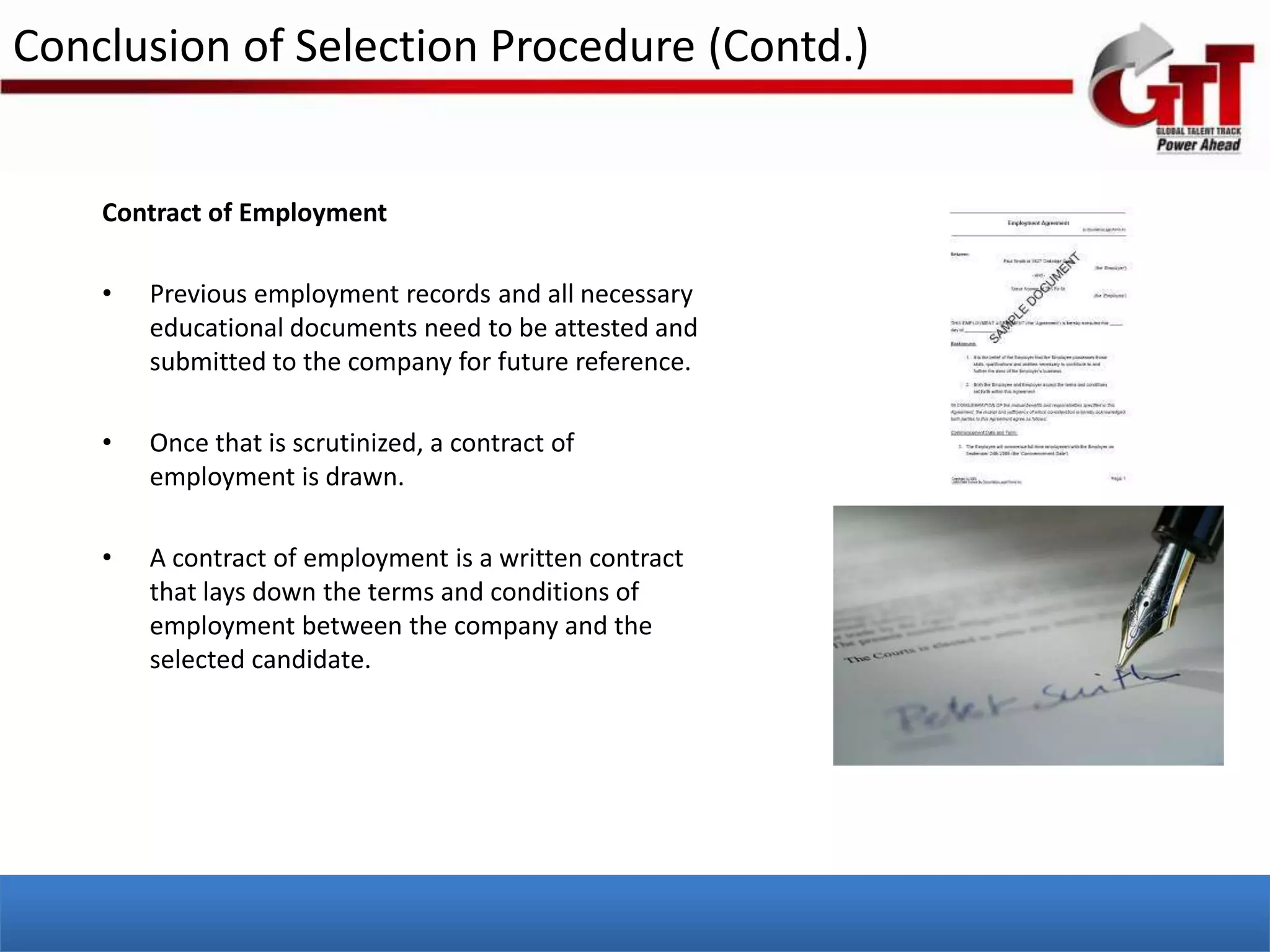 Conclusion of Selection Procedure (Contd.)


    Contract of Employment

    •   Previous employment records and all necessary
        educational documents need to be attested and
        submitted to the company for future reference.

    •   Once that is scrutinized, a contract of
        employment is drawn.

    •   A contract of employment is a written contract
        that lays down the terms and conditions of
        employment between the company and the
        selected candidate.
 