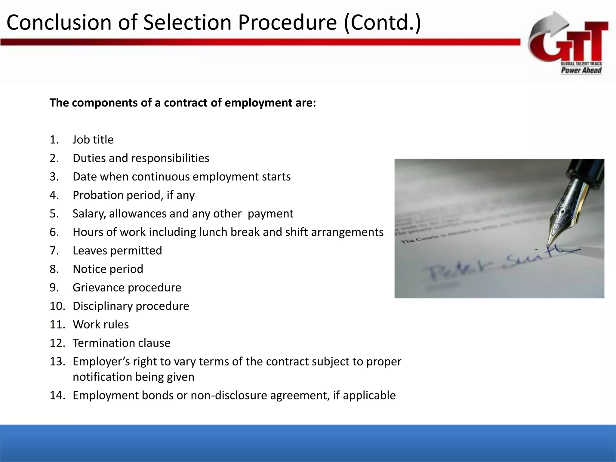Conclusion of Selection Procedure (Contd.)


    The components of a contract of employment are:

    1.  Job title
    2.  Duties and responsibilities
    3.  Date when continuous employment starts
    4.  Probation period, if any
    5.  Salary, allowances and any other payment
    6.  Hours of work including lunch break and shift arrangements
    7.  Leaves permitted
    8.  Notice period
    9.  Grievance procedure
    10. Disciplinary procedure
    11. Work rules
    12. Termination clause
    13. Employer’s right to vary terms of the contract subject to proper
        notification being given
    14. Employment bonds or non-disclosure agreement, if applicable
 