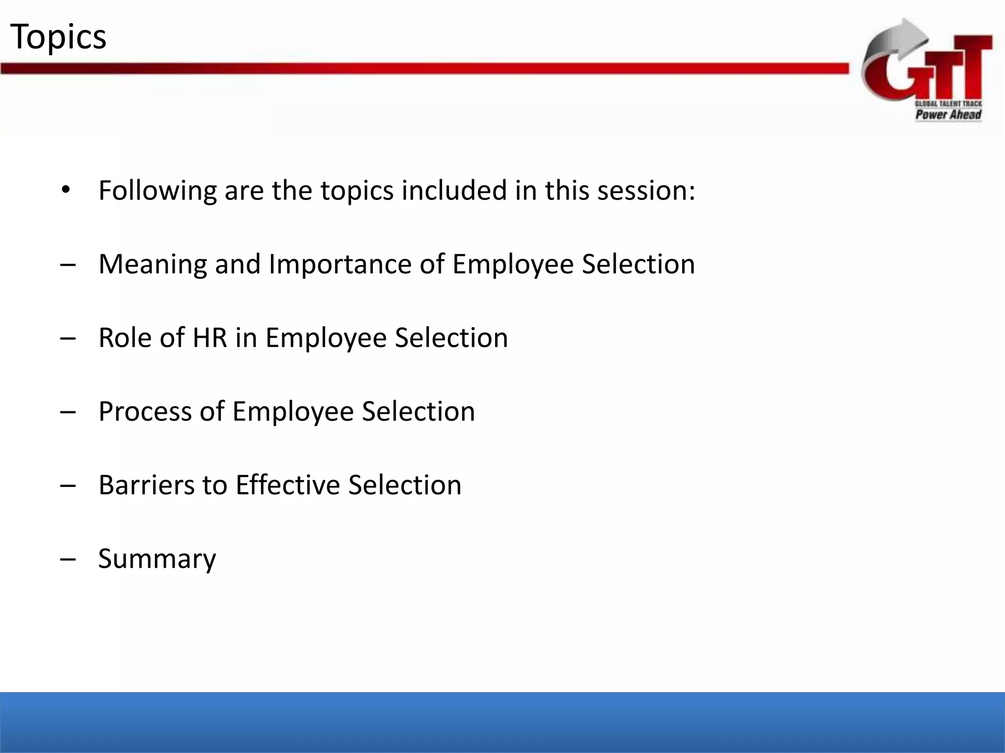 Topics


   • Following are the topics included in this session:

   – Meaning and Importance of Employee Selection

   – Role of HR in Employee Selection

   – Process of Employee Selection

   – Barriers to Effective Selection

   – Summary
 