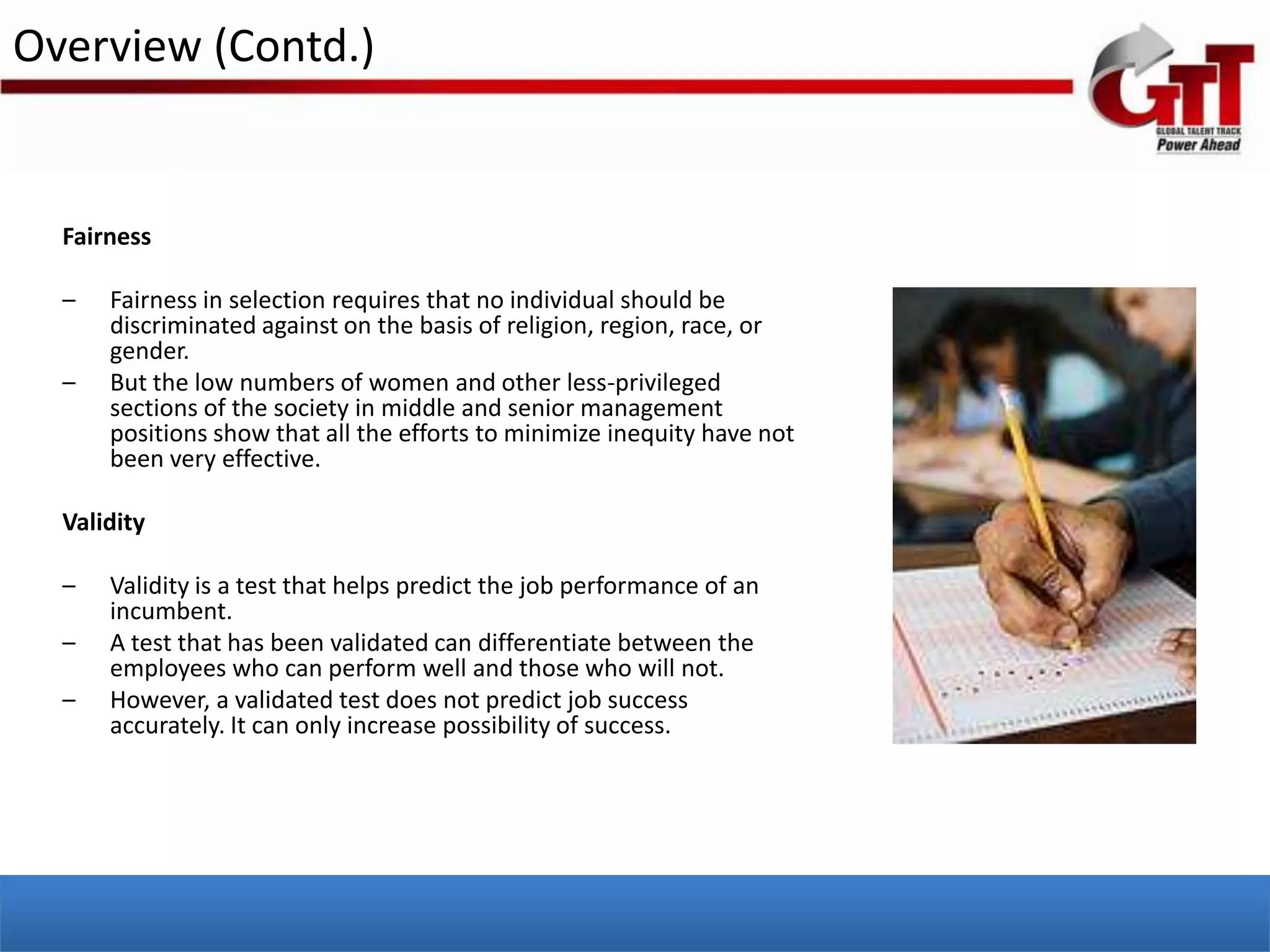 Overview (Contd.)


  Fairness

  –   Fairness in selection requires that no individual should be
      discriminated against on the basis of religion, region, race, or
      gender.
  –   But the low numbers of women and other less-privileged
      sections of the society in middle and senior management
      positions show that all the efforts to minimize inequity have not
      been very effective.

  Validity

  –   Validity is a test that helps predict the job performance of an
      incumbent.
  –   A test that has been validated can differentiate between the
      employees who can perform well and those who will not.
  –   However, a validated test does not predict job success
      accurately. It can only increase possibility of success.
 