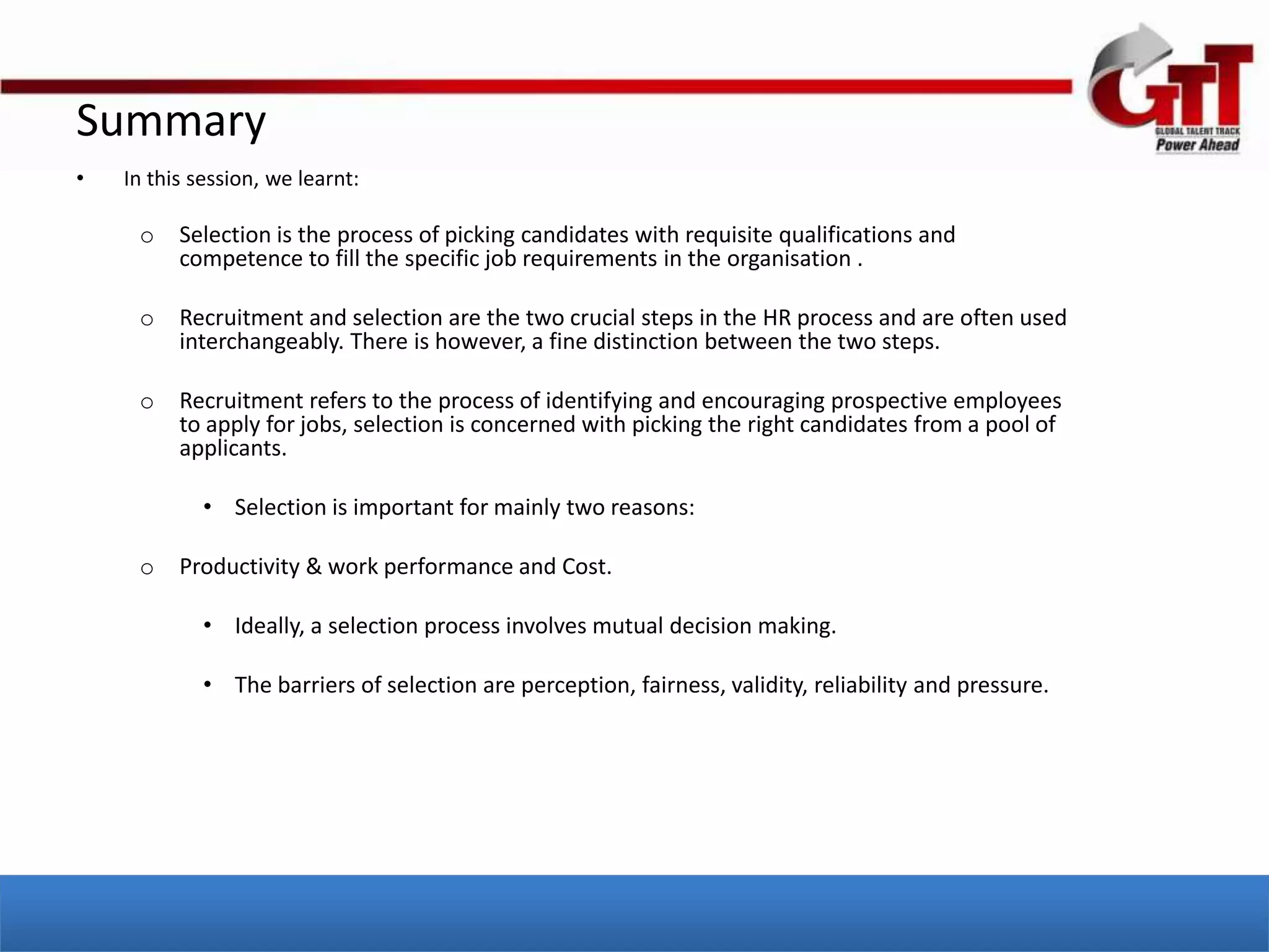 Summary
•   In this session, we learnt:

     o    Selection is the process of picking candidates with requisite qualifications and
          competence to fill the specific job requirements in the organisation .

     o    Recruitment and selection are the two crucial steps in the HR process and are often used
          interchangeably. There is however, a fine distinction between the two steps.

     o    Recruitment refers to the process of identifying and encouraging prospective employees
          to apply for jobs, selection is concerned with picking the right candidates from a pool of
          applicants.

             • Selection is important for mainly two reasons:

     o    Productivity & work performance and Cost.

             • Ideally, a selection process involves mutual decision making.

             • The barriers of selection are perception, fairness, validity, reliability and pressure.
 