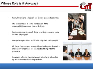 Whose Role is it Anyway?


    •   Recruitment and selection are always planned activities.

    •   The control rests in some hands even if the
        responsibilities are not clearly defined.

    •   In some companies, each department screens and hires
        its own employees.

    •   Many managers insist upon selecting their own people.

    •   All these factors must be considered as human dynamics
        are equally important for candidates fitting into the
        company.

    •   However, selection is mostly centralized and is handled
        by the human resource department.
 