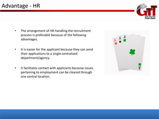 Advantage - HR


    •   The arrangement of HR handling the recruitment
        process is preferable because of the following
        advantages.

    •   It is easier for the applicant because they can send
        their applications to a single centralized
        department/agency.

    •   It facilitates contact with applicants because issues
        pertaining to employment can be cleared through
        one central location.
 