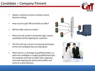 Candidate – Company Fitment

    •   Ideally, a selection process involves mutual
        decision making.

                                                              S
    •   How much to pay? What facilities to offer?            C
                                                              R
                                                              E
    •   Will the offer meet my needs?                         E
                                                              N
                                                              I
    •   When the job market is extremely tight, several       N
                                                              G
        candidates will be applying for a position.

    •   The firm will use a series of screening techniques
        to hire the candidate they are looking for.

    •   When there is a shortage of qualified workers, or
        when the candidate is a highly qualified executive,
        the company will have to soften their approach
        and make appropriate and lucrative offers and
        come to a quick decision.
 