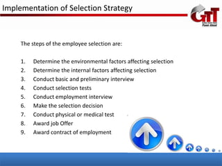 Implementation of Selection Strategy



     The steps of the employee selection are:

     1.   Determine the environmental factors affecting selection
     2.   Determine the internal factors affecting selection
     3.   Conduct basic and preliminary interview
     4.   Conduct selection tests
     5.   Conduct employment interview
     6.   Make the selection decision
     7.   Conduct physical or medical test
     8.   Award job Offer
     9.   Award contract of employment
 