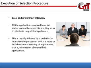 Execution of Selection Procedure



     • Basic and preliminary interview

     • All the applications received from job
       seekers would be subject to scrutiny so as
       to eliminate unqualified applicants.

     • This is usually followed by a preliminary
       interview the purpose of which is more or
       less the same as scrutiny of applications,
       that is, elimination of unqualified
       applications.
 