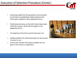 Execution of Selection Procedure (Contd.)


     •   Screening enables the HR specialists or the recruiters
         to eliminate unqualified job seekers based on the
         information supplied in their application forms.

     •   Preliminary interview, on the other hand, helps reject
         misfits for reasons, which did not appear in the
         application forms.

     •   The objective of the first round of interview is to:

     o   Validate whether the information given on the resume
         is correct or not
     o   Find out the relevant information needed, but not
         given in the resume or application
 