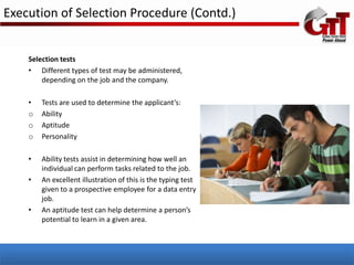 Execution of Selection Procedure (Contd.)


    Selection tests
    • Different types of test may be administered,
        depending on the job and the company.

    •   Tests are used to determine the applicant’s:
    o   Ability
    o   Aptitude
    o   Personality

    •   Ability tests assist in determining how well an
        individual can perform tasks related to the job.
    •   An excellent illustration of this is the typing test
        given to a prospective employee for a data entry
        job.
    •   An aptitude test can help determine a person’s
        potential to learn in a given area.
 