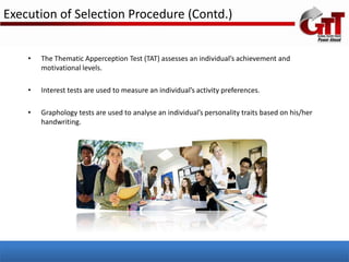 Execution of Selection Procedure (Contd.)


    •   The Thematic Apperception Test (TAT) assesses an individual’s achievement and
        motivational levels.

    •   Interest tests are used to measure an individual’s activity preferences.

    •   Graphology tests are used to analyse an individual’s personality traits based on his/her
        handwriting.
 