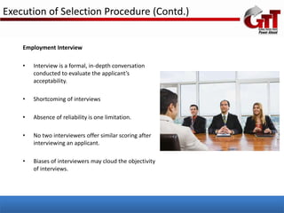Execution of Selection Procedure (Contd.)


    Employment Interview

    •   Interview is a formal, in-depth conversation
        conducted to evaluate the applicant’s
        acceptability.

    •   Shortcoming of interviews

    •   Absence of reliability is one limitation.

    •   No two interviewers offer similar scoring after
        interviewing an applicant.

    •   Biases of interviewers may cloud the objectivity
        of interviews.
 
