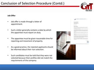Conclusion of Selection Procedure (Contd.)


    Job Offer

    •   Job offer is made through a letter of
        appointment.

    •   Such a letter generally contains a date by which
        the appointee must report on duty.

    •   The appointee must be given reasonable time for
        reporting and movement of property.

    •   As a good practice, the rejected applicants should
        be informed about their non-selection.

    •   Such candidates must be told that they were not
        selected because their profiles did not match the
        requirements of the company.
 
