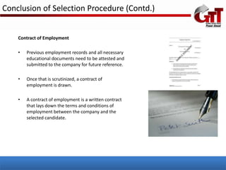 Conclusion of Selection Procedure (Contd.)


    Contract of Employment

    •   Previous employment records and all necessary
        educational documents need to be attested and
        submitted to the company for future reference.

    •   Once that is scrutinized, a contract of
        employment is drawn.

    •   A contract of employment is a written contract
        that lays down the terms and conditions of
        employment between the company and the
        selected candidate.
 
