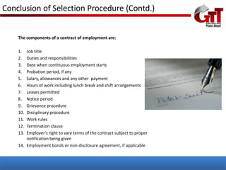Conclusion of Selection Procedure (Contd.)


    The components of a contract of employment are:

    1.  Job title
    2.  Duties and responsibilities
    3.  Date when continuous employment starts
    4.  Probation period, if any
    5.  Salary, allowances and any other payment
    6.  Hours of work including lunch break and shift arrangements
    7.  Leaves permitted
    8.  Notice period
    9.  Grievance procedure
    10. Disciplinary procedure
    11. Work rules
    12. Termination clause
    13. Employer’s right to vary terms of the contract subject to proper
        notification being given
    14. Employment bonds or non-disclosure agreement, if applicable
 
