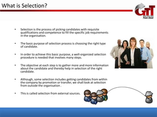 What is Selection?


     •   Selection is the process of picking candidates with requisite
         qualifications and competence to fill the specific job requirements
         in the organisation.

     •   The basic purpose of selection process is choosing the right type
         of candidate.

     •   In order to achieve this basic purpose, a well-organized selection
         procedure is needed that involves many steps.

     •   The objective at each step is to gather more and more information
         about the candidate and thereby help in selection of the right
         candidate.

     •   Although, some selection includes getting candidates from within
         the company by promotion or transfer, we shall look at selection
         from outside the organisation .

     •   This is called selection from external sources.
 