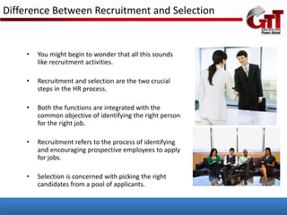 Difference Between Recruitment and Selection


    •   You might begin to wonder that all this sounds
        like recruitment activities.

    •   Recruitment and selection are the two crucial
        steps in the HR process.

    •   Both the functions are integrated with the
        common objective of identifying the right person
        for the right job.

    •   Recruitment refers to the process of identifying
        and encouraging prospective employees to apply
        for jobs.

    •   Selection is concerned with picking the right
        candidates from a pool of applicants.
 