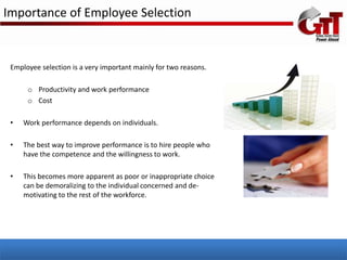 Importance of Employee Selection


 Employee selection is a very important mainly for two reasons.

      o Productivity and work performance
      o Cost

 •   Work performance depends on individuals.

 •   The best way to improve performance is to hire people who
     have the competence and the willingness to work.

 •   This becomes more apparent as poor or inappropriate choice
     can be demoralizing to the individual concerned and de-
     motivating to the rest of the workforce.
 