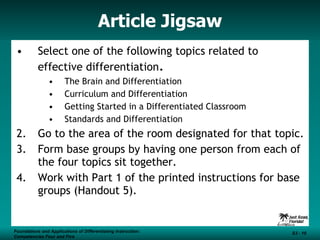 Article Jigsaw Select one of the following topics related to effective differentiation . The Brain and Differentiation Curriculum and Differentiation Getting Started in a Differentiated Classroom Standards and Differentiation Go to the area of the room designated for that topic. Form base groups by having one person from each of the four topics sit together. Work with Part 1 of the printed instructions for base groups (Handout 5). Foundations and Applications of Differentiating Instruction: Competencies Four and Five S3 -  