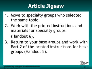 Article Jigsaw Move to specialty groups who selected the same topic. Work with the printed instructions and materials for specialty groups  (Handout 6). 3.  Return to your base groups and work with Part 2 of the printed instructions for base groups (Handout 5). Foundations and Applications of Differentiating Instruction: Competencies Four and Five S3 -  