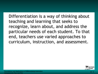 Differentiation is a way of thinking about teaching and learning that seeks to recognize, learn about, and address the particular needs of each student. To that end, teachers use varied approaches to curriculum, instruction, and assessment. Foundations and Applications of Differentiating Instruction: Competencies Four and Five S3 -  