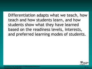 Differentiation adapts what we teach, how teach and how students learn, and how students show what they have learned based on the readiness levels, interests, and preferred learning modes of students. Foundations and Applications of Differentiating Instruction: Competencies Four and Five S3 -  