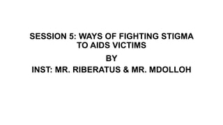 SESSION 5: WAYS OF FIGHTING STIGMA
TO AIDS VICTIMS
BY
INST: MR. RIBERATUS & MR. MDOLLOH
 