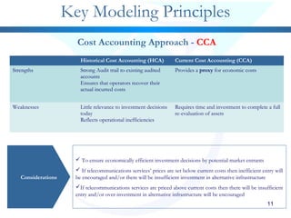 Historical Cost Accounting (HCA) Current Cost Accounting (CCA)
Strengths Strong Audit trail to existing audited
accounts
Ensures that operators recover their
actual incurred costs
Provides a proxy for economic costs
Weaknesses Little relevance to investment decisions
today
Reflects operational inefficiencies
Requires time and investment to complete a full
re-evaluation of assets
11
Key Modeling Principles
Considerations
 To ensure economically efficient investment decisions by potential market entrants
 If telecommunications services’ prices are set below current costs then inefficient entry will
be encouraged and/or there will be insufficient investment in alternative infrastructure
If telecommunications services are priced above current costs then there will be insufficient
entry and/or over-investment in alternative infrastructure will be encouraged
Cost Accounting Approach - CCA
 