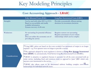 1212
Key Modeling Principles
Considerations
Cost Accounting Approach - LRAIC
Using LRIC, prices are based on the costs avoided if an increment of output is no longer
required – e.g. if an operator were no longer to provide a service
The approach adopted by most regulators is known as Long Run Average Incremental
Cost (LRAIC) or, synonymously, Total Service Long Run Incremental Cost (TSLRIC).
LRAIC is attractive to regulators because it accounts for all the costs associated with an
entire service (including fixed and common costs) as opposed to ‘pure’ LRIC which only
assesses costs incremental to the service.
LRAIC also allows costs to be determined without building complex cost-volume
relationships for individual network assets.
Fully Allocated Costs (FAC) Long Run Incremental Costs (LRIC)
Strengths Can be used with either HCA or CCA
Based on reconcilable and readily
available information
Ensures recovery of all costs
Provides economically efficient pricing
decisions for investment decisions
Weaknesses No accounting for potential efficiency
gains
Does not reflect the economic cost of
providing the service
Requires current cost accounting
Requires assessment of cost volume
relationships which can be complex
 