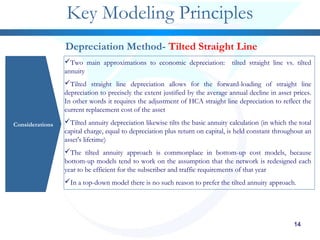 14141414
Key Modeling Principles
Considerations
Depreciation Method- Tilted Straight Line
Two main approximations to economic depreciation: tilted straight line vs. tilted
annuity
Tilted straight line depreciation allows for the forward-loading of straight line
depreciation to precisely the extent justified by the average annual decline in asset prices.
In other words it requires the adjustment of HCA straight line depreciation to reflect the
current replacement cost of the asset
Tilted annuity depreciation likewise tilts the basic annuity calculation (in which the total
capital charge, equal to depreciation plus return on capital, is held constant throughout an
asset's lifetime)
The tilted annuity approach is commonplace in bottom-up cost models, because
bottom-up models tend to work on the assumption that the network is redesigned each
year to be efficient for the subscriber and traffic requirements of that year
In a top-down model there is no such reason to prefer the tilted annuity approach.
 