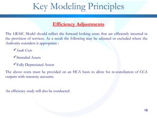 181818181818
Key Modeling Principles
Efficiency Adjustments
The LRAIC Model should reflect the forward looking costs that are efficiently incurred in
the provision of services. As a result the following may be adjusted or excluded where the
Authority considers it appropriate :
Sunk Costs
Stranded Assets
Fully Depreciated Assets
The above costs must be provided on an HCA basis to allow for re-conciliation of CCA
outputs with statutory accounts.
An efficiency study will also be conducted.
 
